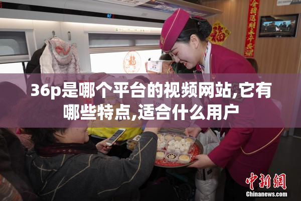 36p是哪个平台的视频网站,它有哪些特点,适合什么用户