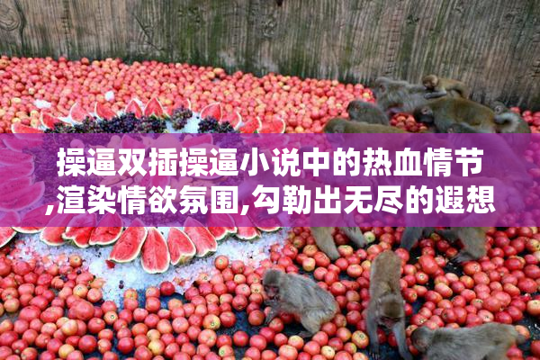 操逼双插操逼小说中的热血情节,渲染情欲氛围,勾勒出无尽的遐想