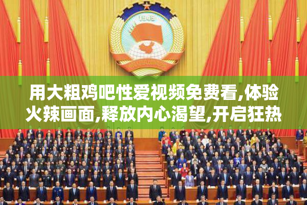用大粗鸡吧性爱视频免费看,体验火辣画面,释放内心渴望,开启狂热