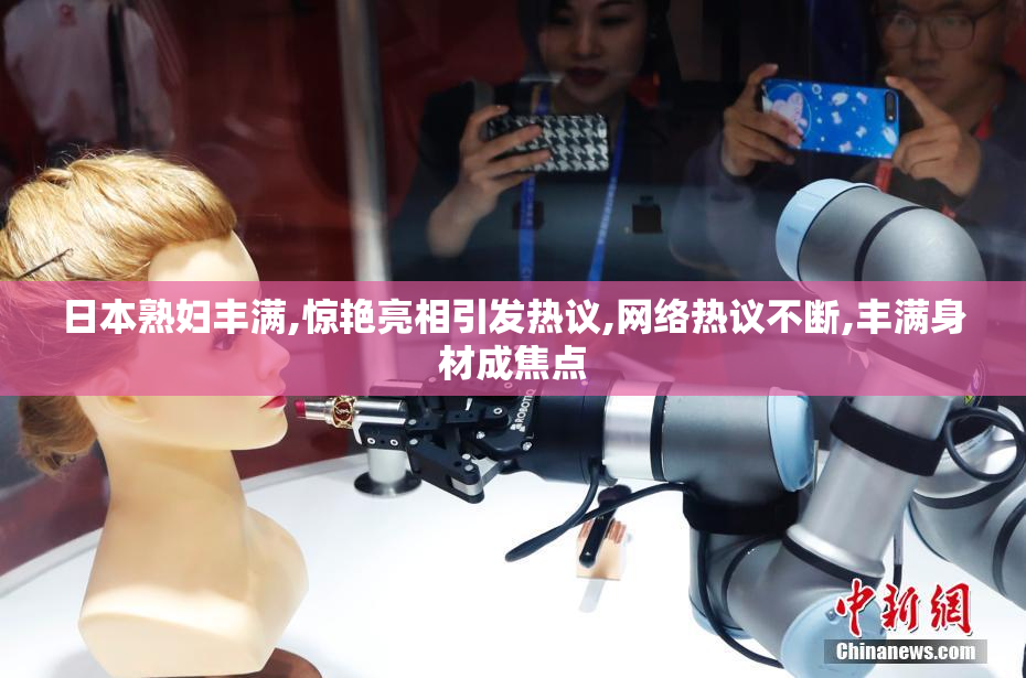 日本熟妇丰满,惊艳亮相引发热议,网络热议不断,丰满身材成焦点