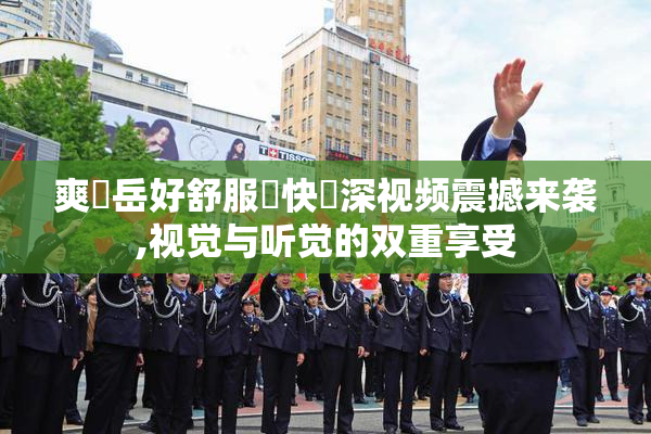 爽⋯岳好舒服⋯快⋯深视频震撼来袭,视觉与听觉的双重享受