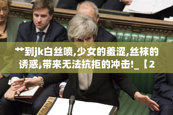 艹到jk白丝喷,少女的羞涩,丝袜的诱惑,带来无法抗拒的冲击!_【2025