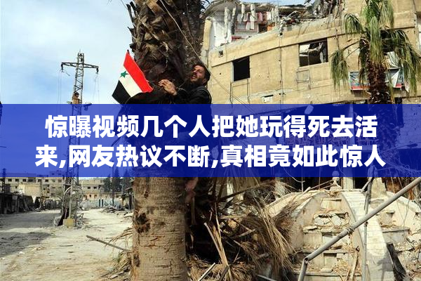 惊曝视频几个人把她玩得死去活来,网友热议不断,真相竟如此惊人