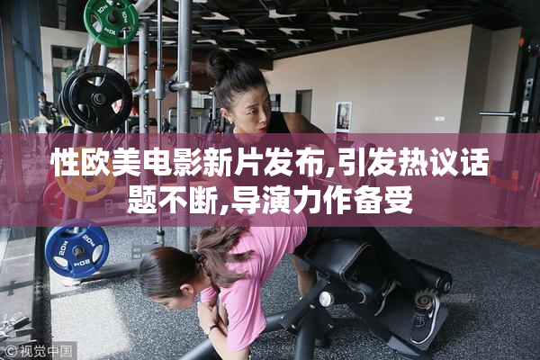 性欧美电影新片发布,引发热议话题不断,导演力作备受