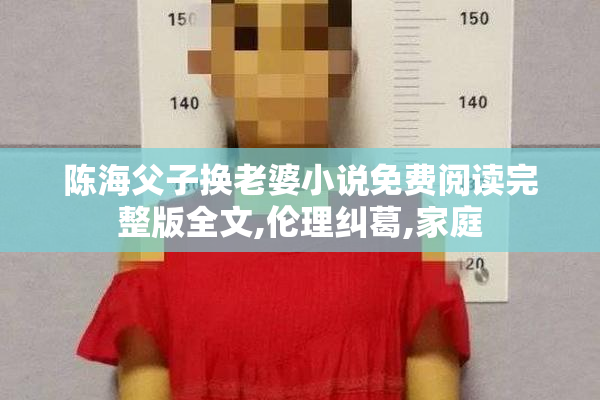 陈海父子换老婆小说免费阅读完整版全文,伦理纠葛,家庭