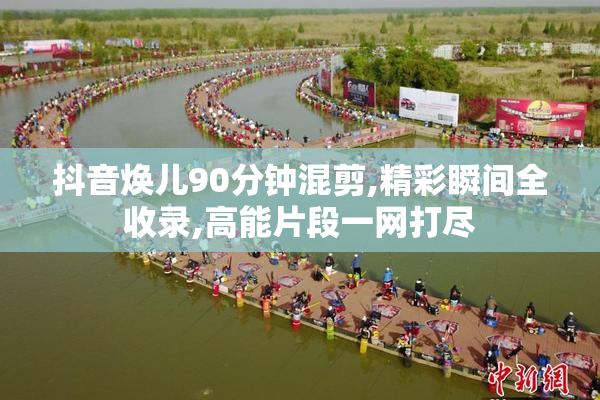 抖音焕儿90分钟混剪,精彩瞬间全收录,高能片段一网打尽