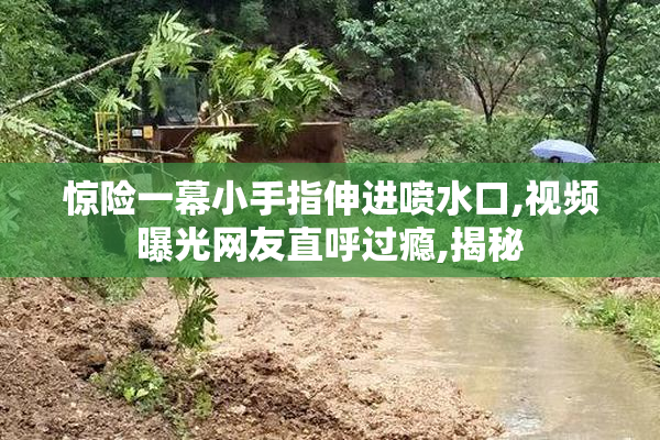 惊险一幕小手指伸进喷水口,视频曝光网友直呼过瘾,揭秘