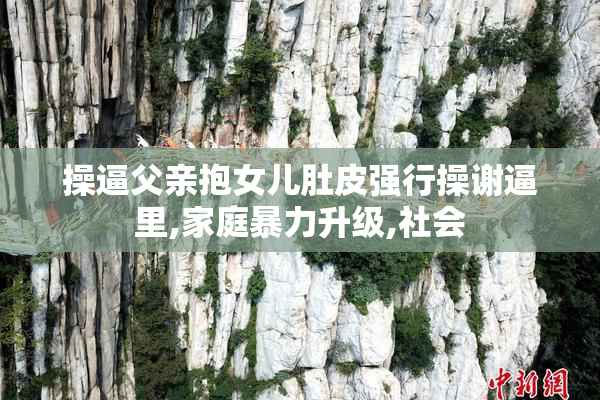 操逼父亲抱女儿肚皮强行操谢逼里,家庭暴力升级,社会