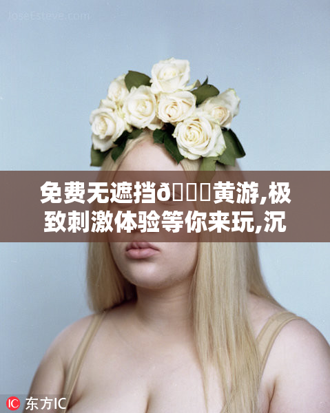 免费无遮挡🔞黄游,极致刺激体验等你来玩,沉浸式互动畅享无限制