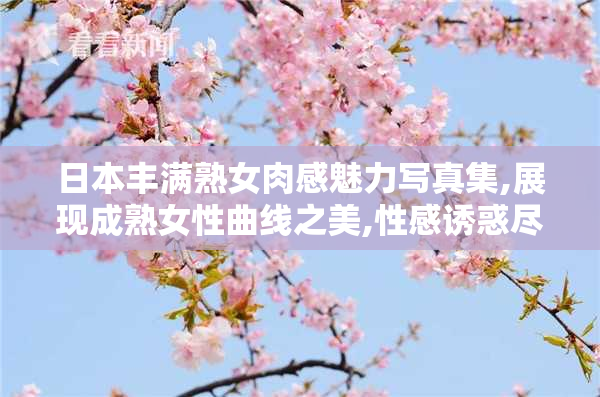 日本丰满熟女肉感魅力写真集,展现成熟女性曲线之美,性感诱惑尽显