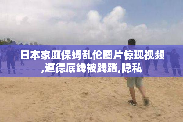 日本家庭保姆乱伦图片惊现视频,道德底线被践踏,隐私