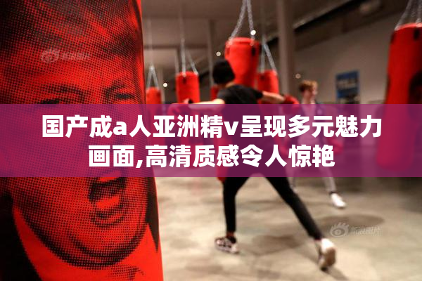 国产成a人亚洲精v呈现多元魅力画面,高清质感令人惊艳