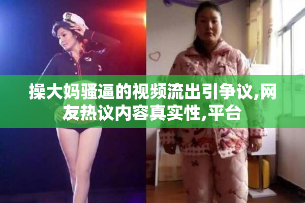 操大妈骚逼的视频流出引争议,网友热议内容真实性,平台