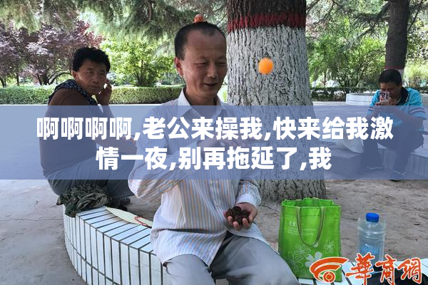 啊啊啊啊,老公来操我,快来给我激情一夜,别再拖延了,我