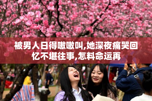 被男人日得嗷嗷叫,她深夜痛哭回忆不堪往事,怎料命运再