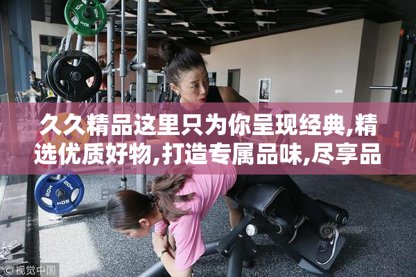 久久精品这里只为你呈现经典,精选优质好物,打造专属品味,尽享品质