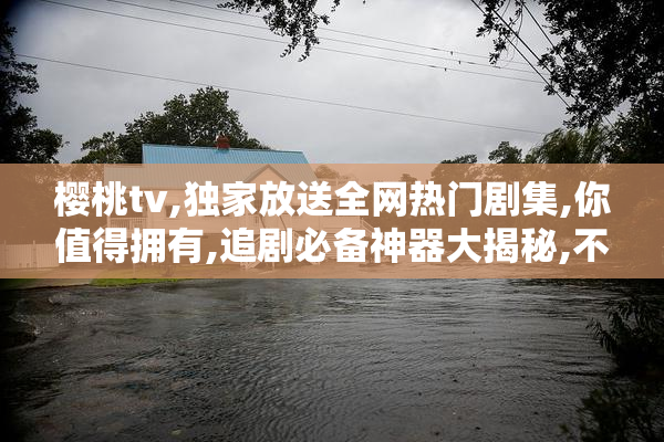 樱桃tv,独家放送全网热门剧集,你值得拥有,追剧必备神器大揭秘,不