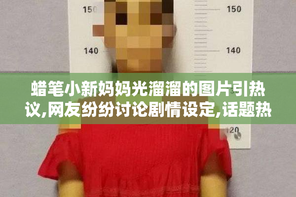 蜡笔小新妈妈光溜溜的图片引热议,网友纷纷讨论剧情设定,话题热度