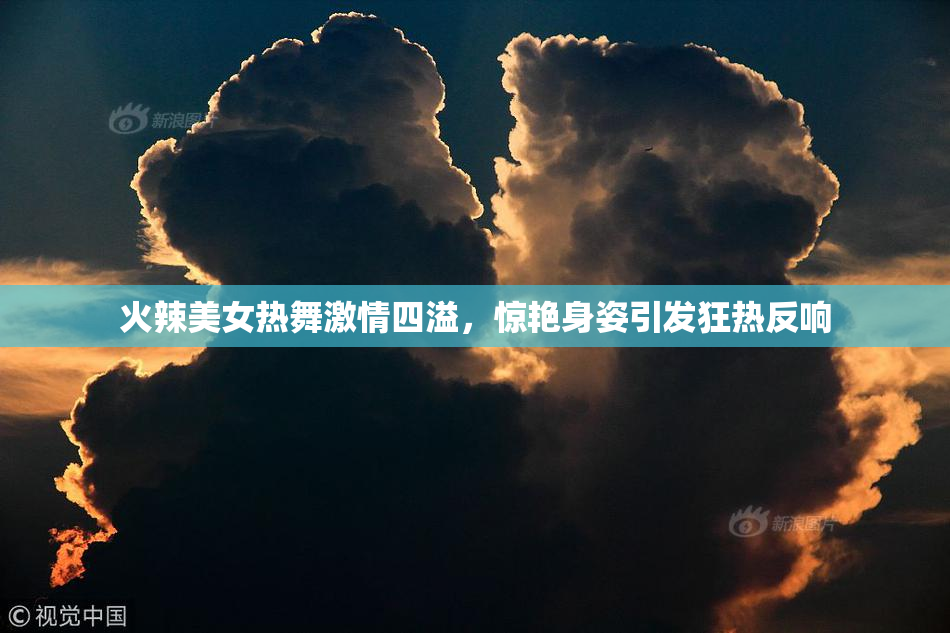 火辣美女热舞激情四溢，惊艳身姿引发狂热反响