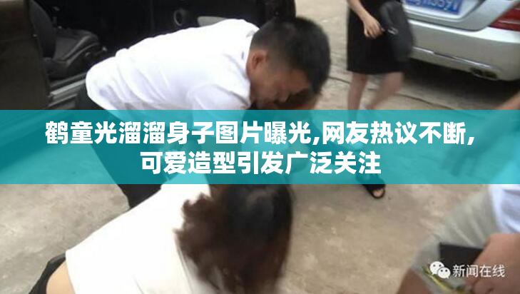 鹤童光溜溜身子图片曝光,网友热议不断,可爱造型引发广泛关注