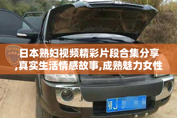 日本熟妇视频精彩片段合集分享,真实生活情感故事,成熟魅力女性