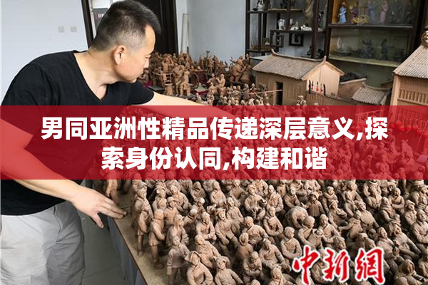 男同亚洲性精品传递深层意义,探索身份认同,构建和谐