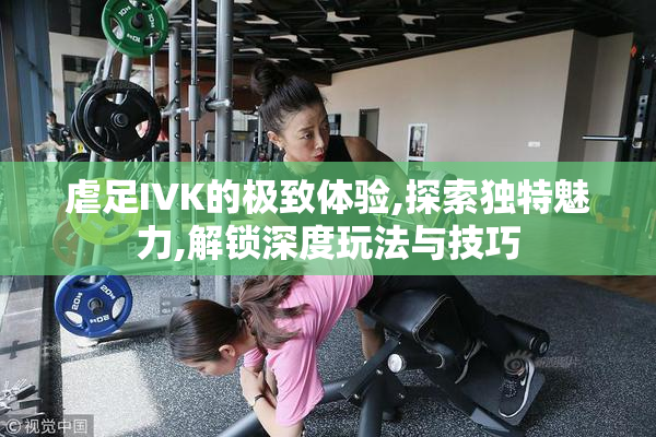 虐足IVK的极致体验,探索独特魅力,解锁深度玩法与技巧