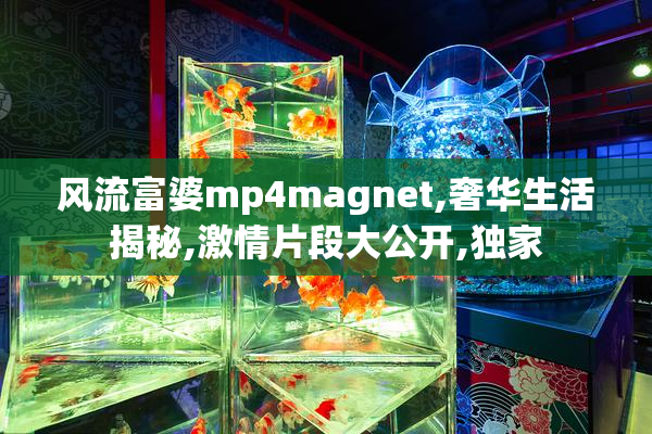 风流富婆mp4magnet,奢华生活揭秘,激情片段大公开,独家