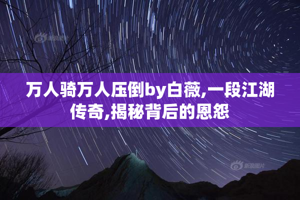 万人骑万人压倒by白薇,一段江湖传奇,揭秘背后的恩怨