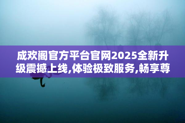 成欢阁官方平台官网2025全新升级震撼上线,体验极致服务,畅享尊贵
