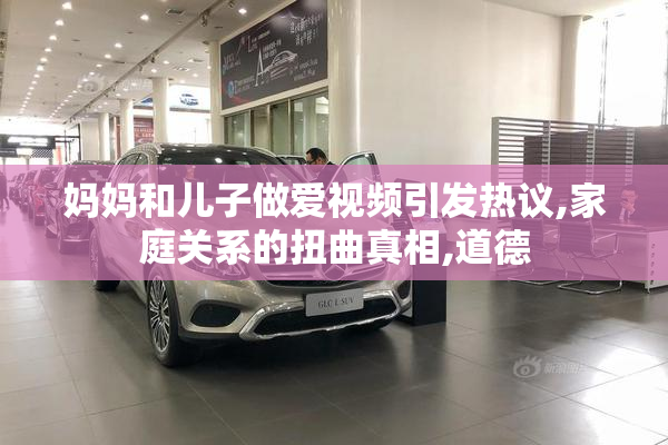 妈妈和儿子做爱视频引发热议,家庭关系的扭曲真相,道德