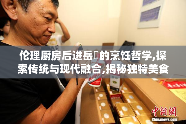 伦理厨房后进岳㑄的烹饪哲学,探索传统与现代融合,揭秘独特美食