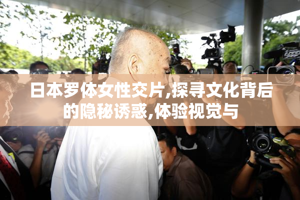 日本罗体女性交片,探寻文化背后的隐秘诱惑,体验视觉与
