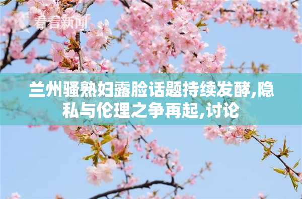 兰州骚熟妇露脸话题持续发酵,隐私与伦理之争再起,讨论