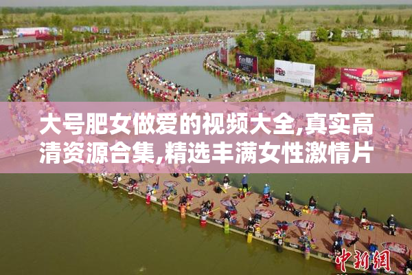 大号肥女做爱的视频大全,真实高清资源合集,精选丰满女性激情片段