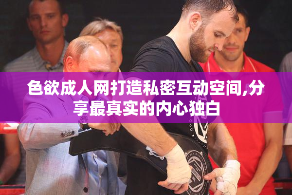 色欲成人网打造私密互动空间,分享最真实的内心独白