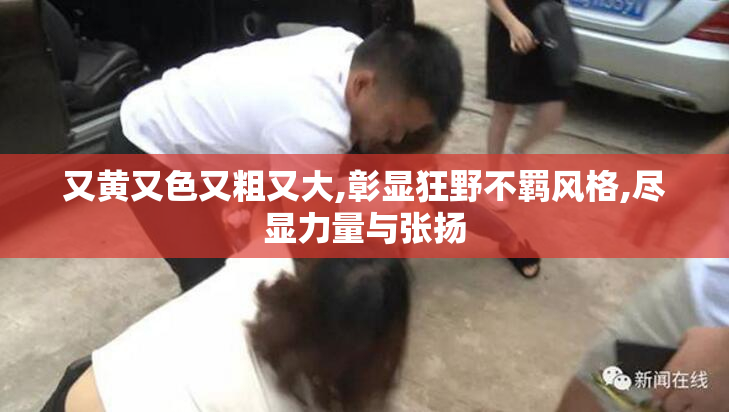 又黄又色又粗又大,彰显狂野不羁风格,尽显力量与张扬