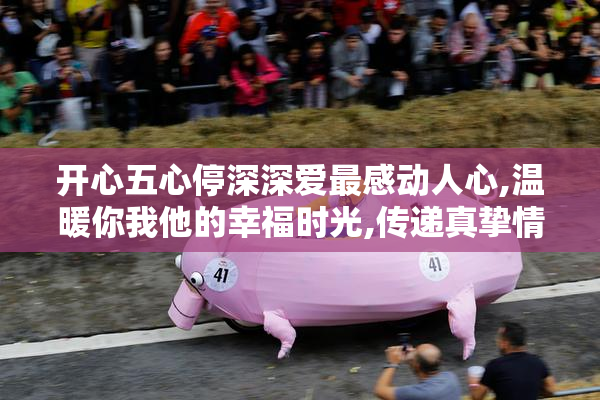 开心五心停深深爱最感动人心,温暖你我他的幸福时光,传递真挚情感