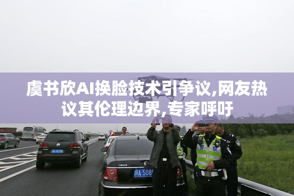 虞书欣AI换脸技术引争议,网友热议其伦理边界,专家呼吁