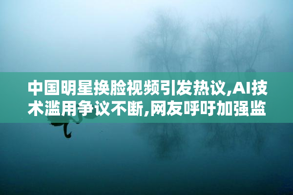 中国明星换脸视频引发热议,AI技术滥用争议不断,网友呼吁加强监管
