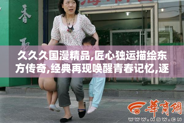 久久久国漫精品,匠心独运描绘东方传奇,经典再现唤醒青春记忆,逐梦
