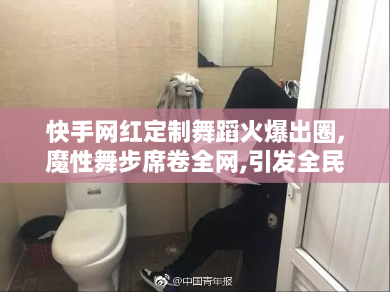 快手网红定制舞蹈火爆出圈,魔性舞步席卷全网,引发全民跟拍热潮