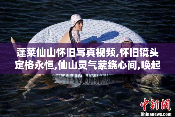 蓬莱仙山怀旧写真视频,怀旧镜头定格永恒,仙山灵气萦绕心间,唤起