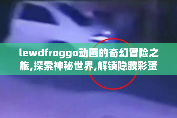 lewdfroggo动画的奇幻冒险之旅,探索神秘世界,解锁隐藏彩蛋