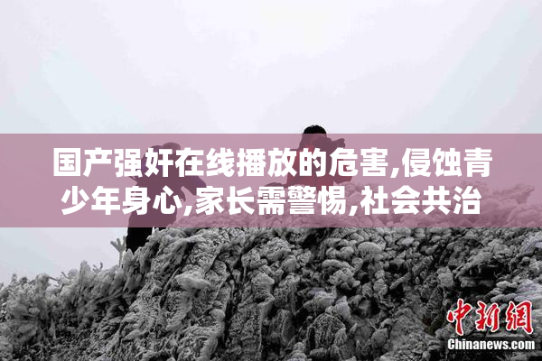 国产强奸在线播放的危害,侵蚀青少年身心,家长需警惕,社会共治