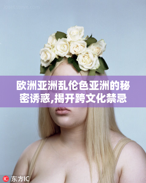 欧洲亚洲乱伦色亚洲的秘密诱惑,揭开跨文化禁忌之恋,探索隐藏的