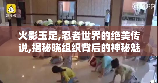 火影玉足,忍者世界的绝美传说,揭秘晓组织背后的神秘魅力