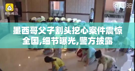 墨西哥父子割头挖心案件震惊全国,细节曝光,警方披露