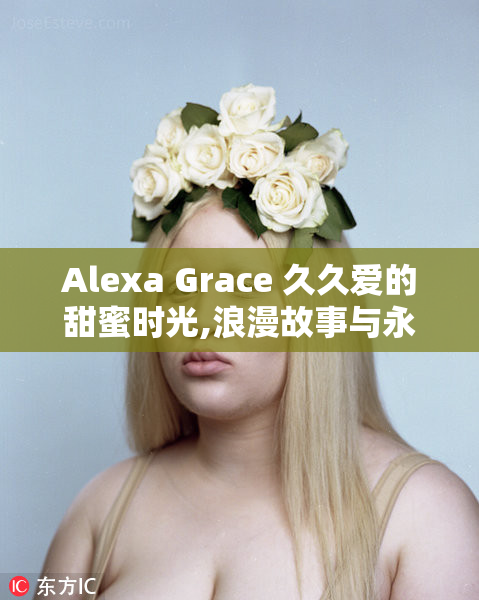 Alexa Grace 久久爱的甜蜜时光,浪漫故事与永恒承诺,见证最美的