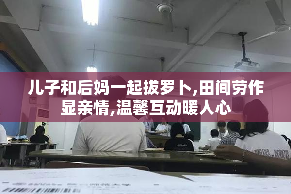 儿子和后妈一起拔罗卜,田间劳作显亲情,温馨互动暖人心